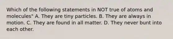 Which of the following statements in NOT true of atoms and molecules" A. They are tiny particles. B. They are always in motion. C. They are found in all matter. D. They never bunt into each other.