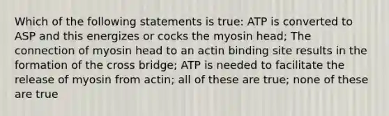 Which of the following statements is true: ATP is converted to ASP and this energizes or cocks the myosin head; The connection of myosin head to an actin binding site results in the formation of the cross bridge; ATP is needed to facilitate the release of myosin from actin; all of these are true; none of these are true