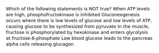 Which of the following statements is NOT true? When ATP levels are high, phosphofructokinase is inhibited Gluconeogenesis occurs where there is low levels of glucose and low levels of ATP, causing glucose to be synthesized from pyruvate In the muscle, fructose is phosphorylated by hexokinase and enters glycolysis at fructose-6-phosphate Low blood glucose leads to the pancreas alpha cells releasing glucagon