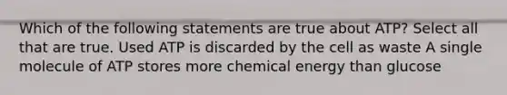 Which of the following statements are true about ATP? Select all that are true. Used ATP is discarded by the cell as waste A single molecule of ATP stores more chemical energy than glucose