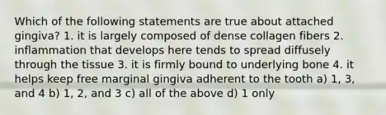 Which of the following statements are true about attached gingiva? 1. it is largely composed of dense collagen fibers 2. inflammation that develops here tends to spread diffusely through the tissue 3. it is firmly bound to underlying bone 4. it helps keep free marginal gingiva adherent to the tooth a) 1, 3, and 4 b) 1, 2, and 3 c) all of the above d) 1 only