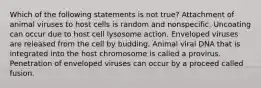 Which of the following statements is not true? Attachment of animal viruses to host cells is random and nonspecific. Uncoating can occur due to host cell lysosome action. Enveloped viruses are released from the cell by budding. Animal viral DNA that is integrated into the host chromosome is called a provirus. Penetration of enveloped viruses can occur by a proceed called fusion.