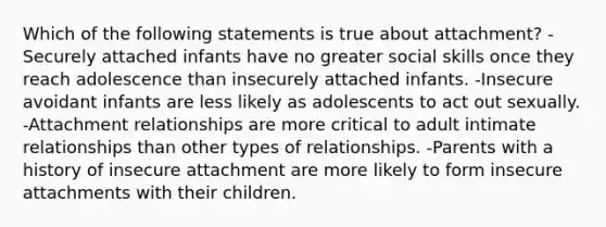 Which of the following statements is true about attachment? -Securely attached infants have no greater social skills once they reach adolescence than insecurely attached infants. -Insecure avoidant infants are less likely as adolescents to act out sexually. -Attachment relationships are more critical to adult intimate relationships than other types of relationships. -Parents with a history of insecure attachment are more likely to form insecure attachments with their children.