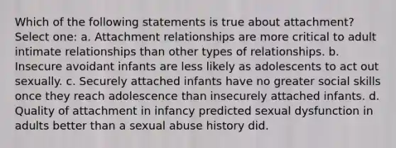 Which of the following statements is true about attachment? Select one: a. Attachment relationships are more critical to adult intimate relationships than other types of relationships. b. Insecure avoidant infants are less likely as adolescents to act out sexually. c. Securely attached infants have no greater social skills once they reach adolescence than insecurely attached infants. d. Quality of attachment in infancy predicted sexual dysfunction in adults better than a sexual abuse history did.