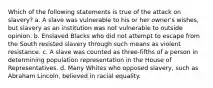 Which of the following statements is true of the attack on slavery? a. A slave was vulnerable to his or her owner's wishes, but slavery as an institution was not vulnerable to outside opinion. b. Enslaved Blacks who did not attempt to escape from the South resisted slavery through such means as violent resistance. c. A slave was counted as three-fifths of a person in determining population representation in the House of Representatives. d. Many Whites who opposed slavery, such as Abraham Lincoln, believed in racial equality.