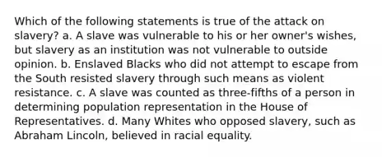 Which of the following statements is true of the attack on slavery? a. A slave was vulnerable to his or her owner's wishes, but slavery as an institution was not vulnerable to outside opinion. b. Enslaved Blacks who did not attempt to escape from the South resisted slavery through such means as violent resistance. c. A slave was counted as three-fifths of a person in determining population representation in the House of Representatives. d. Many Whites who opposed slavery, such as Abraham Lincoln, believed in racial equality.