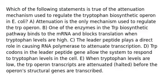 Which of the following statements is true of the attenuation mechanism used to regulate the tryptophan biosynthetic operon in E. coli? A) Attenuation is the only mechanism used to regulate the trp operon. B) One of the enzymes in the Trp biosynthetic pathway binds to the mRNA and blocks translation when tryptophan levels are high. C) The leader peptide plays a direct role in causing RNA polymerase to attenuate transcription. D) Trp codons in the leader peptide gene allow the system to respond to tryptophan levels in the cell. E) When tryptophan levels are low, the trp operon transcripts are attenuated (halted) before the operon's structural genes are transcribed.