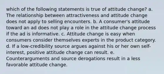 which of the following statements is true of attitude change? a. The relationship between attractiveness and attitude change does not apply to selling encounters. b. A consumer's attitude toward an ad does not play a role in the attitude change process if the ad is informative. c. Attitude change is easy when consumers consider themselves experts in the product category. d. If a low-credibility source argues against his or her own self-interest, positive attitude change can result. e. Counterarguments and source derogations result in a less favorable attitude change.