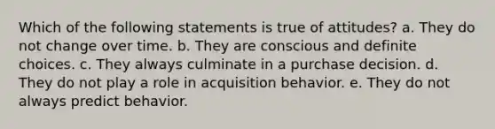 Which of the following statements is true of attitudes? a. They do not change over time. b. They are conscious and definite choices. c. They always culminate in a purchase decision. d. They do not play a role in acquisition behavior. e. They do not always predict behavior.