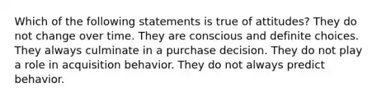 Which of the following statements is true of attitudes? They do not change over time. They are conscious and definite choices. They always culminate in a purchase decision. They do not play a role in acquisition behavior. They do not always predict behavior.