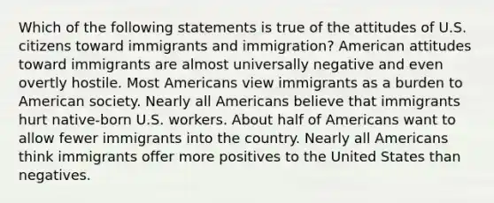 Which of the following statements is true of the attitudes of U.S. citizens toward immigrants and immigration? American attitudes toward immigrants are almost universally negative and even overtly hostile. Most Americans view immigrants as a burden to American society. Nearly all Americans believe that immigrants hurt native-born U.S. workers. About half of Americans want to allow fewer immigrants into the country. Nearly all Americans think immigrants offer more positives to the United States than negatives.