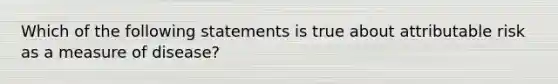 Which of the following statements is true about attributable risk as a measure of disease?