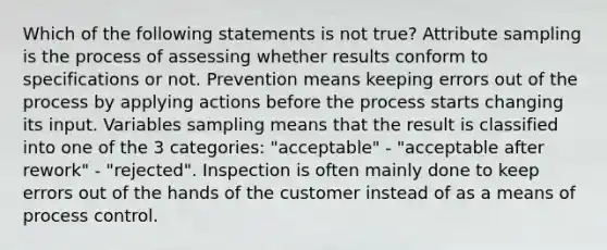 Which of the following statements is not true? Attribute sampling is the process of assessing whether results conform to specifications or not. Prevention means keeping errors out of the process by applying actions before the process starts changing its input. Variables sampling means that the result is classified into one of the 3 categories: "acceptable" - "acceptable after rework" - "rejected". Inspection is often mainly done to keep errors out of the hands of the customer instead of as a means of process control.