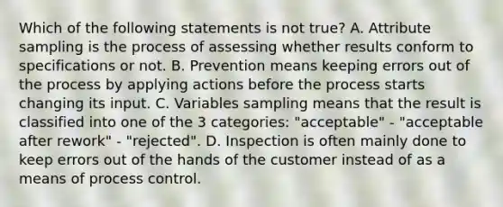 Which of the following statements is not true? A. Attribute sampling is the process of assessing whether results conform to specifications or not. B. Prevention means keeping errors out of the process by applying actions before the process starts changing its input. C. Variables sampling means that the result is classified into one of the 3 categories: "acceptable" - "acceptable after rework" - "rejected". D. Inspection is often mainly done to keep errors out of the hands of the customer instead of as a means of process control.