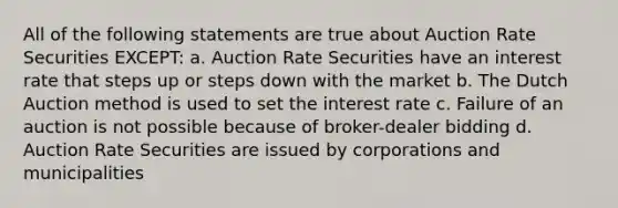 All of the following statements are true about Auction Rate Securities EXCEPT: a. Auction Rate Securities have an interest rate that steps up or steps down with the market b. The Dutch Auction method is used to set the interest rate c. Failure of an auction is not possible because of broker-dealer bidding d. Auction Rate Securities are issued by corporations and municipalities