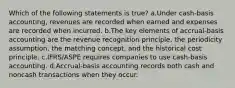 Which of the following statements is true? a.Under cash-basis accounting, revenues are recorded when earned and expenses are recorded when incurred. b.The key elements of accrual-basis accounting are the revenue recognition principle, the periodicity assumption, the matching concept, and the historical cost principle. c.IFRS/ASPE requires companies to use cash-basis accounting. d.Accrual-basis accounting records both cash and noncash transactions when they occur.