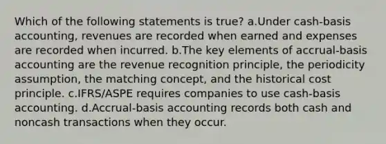 Which of the following statements is true? a.Under cash-basis accounting, revenues are recorded when earned and expenses are recorded when incurred. b.The key elements of accrual-basis accounting are the revenue recognition principle, the periodicity assumption, the matching concept, and the historical cost principle. c.IFRS/ASPE requires companies to use cash-basis accounting. d.Accrual-basis accounting records both cash and noncash transactions when they occur.