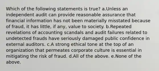 Which of the following statements is true? a.Unless an independent audit can provide reasonable assurance that financial information has not been materially misstated because of fraud, it has little, if any, value to society. b.Repeated revelations of accounting scandals and audit failures related to undetected frauds have seriously damaged public confidence in external auditors. c.A strong ethical tone at the top of an organization that permeates corporate culture is essential in mitigating the risk of fraud. d.All of the above. e.None of the above.