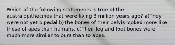 Which of the following statements is true of the australopithecines that were living 3 million years ago? a)They were not yet bipedal b)The bones of their pelvis looked more like those of apes than humans. c)Their leg and foot bones were much more similar to ours than to apes.