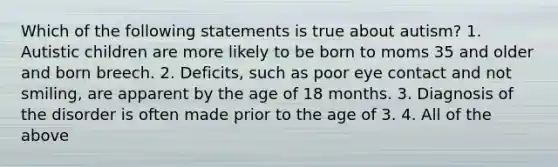 Which of the following statements is true about autism? 1. Autistic children are more likely to be born to moms 35 and older and born breech. 2. Deficits, such as poor eye contact and not smiling, are apparent by the age of 18 months. 3. Diagnosis of the disorder is often made prior to the age of 3. 4. All of the above