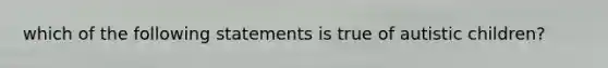 which of the following statements is true of autistic children?