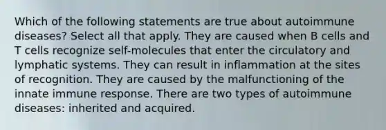 Which of the following statements are true about autoimmune diseases? Select all that apply. They are caused when B cells and T cells recognize self-molecules that enter the circulatory and lymphatic systems. They can result in inflammation at the sites of recognition. They are caused by the malfunctioning of the innate immune response. There are two types of autoimmune diseases: inherited and acquired.