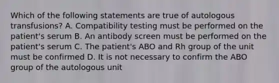 Which of the following statements are true of autologous transfusions? A. Compatibility testing must be performed on the patient's serum B. An antibody screen must be performed on the patient's serum C. The patient's ABO and Rh group of the unit must be confirmed D. It is not necessary to confirm the ABO group of the autologous unit