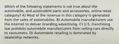 Which of the following statements is not true about the automobile, and automobile parts and accessories, online retail category? A) Most of the revenue in this category is generated from the sales of automobiles. B) Automobile manufacturers use the Internet to deliver branding advertising. C) U.S. franchising law prohibits automobile manufacturers from selling cars directly to consumers. D) Automobile retailing is dominated by dealership networks.