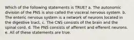 Which of the following statements is TRUE? a. The autonomic division of the PNS is also called the visceral nervous system. b. The enteric nervous system is a network of neurons located in the digestive tract. c. The CNS consists of the brain and the spinal cord. d. The PNS consists of afferent and efferent neurons. e. All of these statements are true.