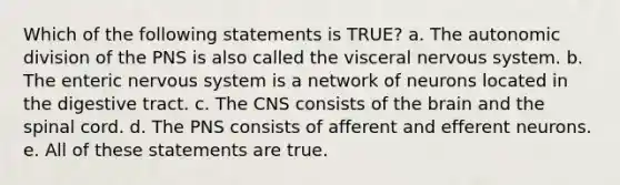 Which of the following statements is TRUE? a. The autonomic division of the PNS is also called the visceral nervous system. b. The enteric nervous system is a network of neurons located in the digestive tract. c. The CNS consists of <a href='https://www.questionai.com/knowledge/kLMtJeqKp6-the-brain' class='anchor-knowledge'>the brain</a> and <a href='https://www.questionai.com/knowledge/kkAfzcJHuZ-the-spinal-cord' class='anchor-knowledge'>the spinal cord</a>. d. The PNS consists of afferent and efferent neurons. e. All of these statements are true.