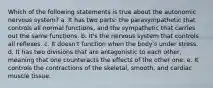 Which of the following statements is true about the autonomic nervous system? a. It has two parts: the parasympathetic that controls all normal functions, and the sympathetic that carries out the same functions. b. It's the nervous system that controls all reflexes. c. It doesn't function when the body's under stress. d. It has two divisions that are antagonistic to each other, meaning that one counteracts the effects of the other one. e. It controls the contractions of the skeletal, smooth, and cardiac muscle tissue.