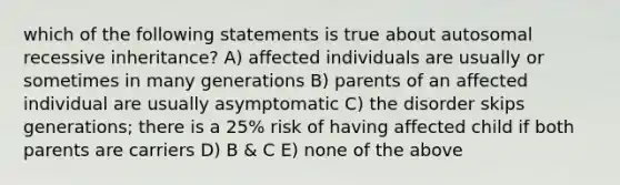 which of the following statements is true about autosomal recessive inheritance? A) affected individuals are usually or sometimes in many generations B) parents of an affected individual are usually asymptomatic C) the disorder skips generations; there is a 25% risk of having affected child if both parents are carriers D) B & C E) none of the above