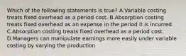 Which of the following statements is true? A.Variable costing treats fixed overhead as a period cost. B.Absorption costing treats fixed overhead as an expense in the period it is incurred. C.Absorption costing treats fixed overhead as a period cost. D.Managers can manipulate earnings more easily under variable costing by varying the production