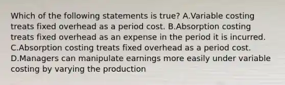 Which of the following statements is true? A.Variable costing treats fixed overhead as a period cost. B.Absorption costing treats fixed overhead as an expense in the period it is incurred. C.Absorption costing treats fixed overhead as a period cost. D.Managers can manipulate earnings more easily under variable costing by varying the production