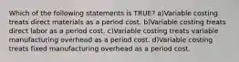 Which of the following statements is TRUE? a)Variable costing treats direct materials as a period cost. b)Variable costing treats direct labor as a period cost. c)Variable costing treats variable manufacturing overhead as a period cost. d)Variable costing treats fixed manufacturing overhead as a period cost.