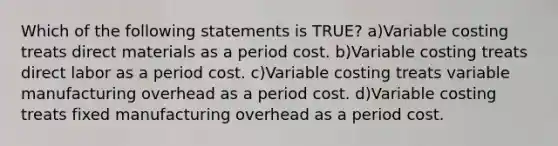 Which of the following statements is TRUE? a)Variable costing treats direct materials as a period cost. b)Variable costing treats direct labor as a period cost. c)Variable costing treats variable manufacturing overhead as a period cost. d)Variable costing treats fixed manufacturing overhead as a period cost.