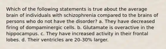 Which of the following statements is true about the average brain of individuals with schizophrenia compared to the brains of persons who do not have the disorder? a. They have decreased firing of dompaminergic cells. b. Glutamate is overactive in the hippocampus. c. They have increased activity in their frontal lobes. d. Their ventricles are 20-30% larger.