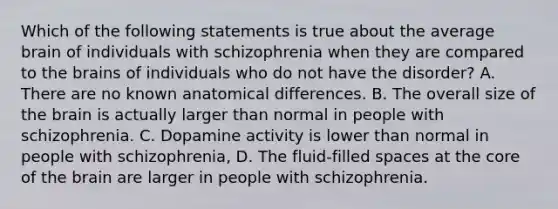 Which of the following statements is true about the average brain of individuals with schizophrenia when they are compared to the brains of individuals who do not have the disorder? A. There are no known anatomical differences. B. The overall size of the brain is actually larger than normal in people with schizophrenia. C. Dopamine activity is lower than normal in people with schizophrenia, D. The fluid-filled spaces at the core of the brain are larger in people with schizophrenia.