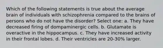 Which of the following statements is true about the average brain of individuals with schizophrenia compared to the brains of persons who do not have the disorder? Select one: a. They have decreased firing of dompaminergic cells. b. Glutamate is overactive in the hippocampus. c. They have increased activity in their frontal lobes. d. Their ventricles are 20-30% larger.