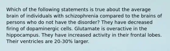 Which of the following statements is true about the average brain of individuals with schizophrenia compared to the brains of persons who do not have the disorder? They have decreased firing of dopaminergic cells. Glutamate is overactive in the hippocampus. They have increased activity in their frontal lobes. Their ventricles are 20-30% larger.