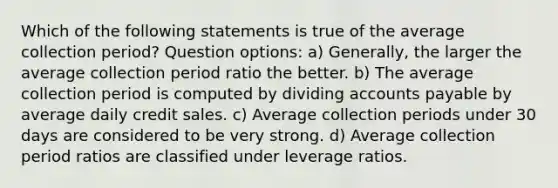 Which of the following statements is true of the average collection period? Question options: a) Generally, the larger the average collection period ratio the better. b) The average collection period is computed by dividing <a href='https://www.questionai.com/knowledge/kWc3IVgYEK-accounts-payable' class='anchor-knowledge'>accounts payable</a> by average daily credit sales. c) Average collection periods under 30 days are considered to be very strong. d) Average collection period ratios are classified under leverage ratios.