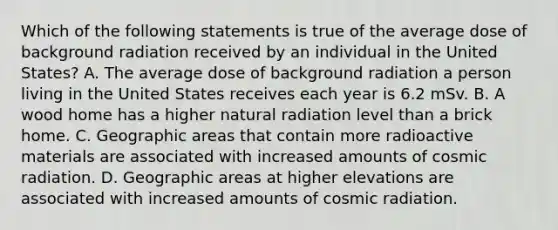 Which of the following statements is true of the average dose of background radiation received by an individual in the United States? A. The average dose of background radiation a person living in the United States receives each year is 6.2 mSv. B. A wood home has a higher natural radiation level than a brick home. C. Geographic areas that contain more radioactive materials are associated with increased amounts of cosmic radiation. D. Geographic areas at higher elevations are associated with increased amounts of cosmic radiation.