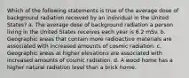 Which of the following statements is true of the average dose of background radiation received by an individual in the United States? a. The average dose of background radiation a person living in the United States receives each year is 6.2 mSv. b. Geographic areas that contain more radioactive materials are associated with increased amounts of cosmic radiation. c. Geographic areas at higher elevations are associated with increased amounts of cosmic radiation. d. A wood home has a higher natural radiation level than a brick home.