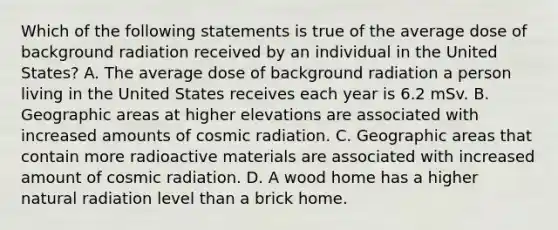 Which of the following statements is true of the average dose of background radiation received by an individual in the United States? A. The average dose of background radiation a person living in the United States receives each year is 6.2 mSv. B. Geographic areas at higher elevations are associated with increased amounts of cosmic radiation. C. Geographic areas that contain more radioactive materials are associated with increased amount of cosmic radiation. D. A wood home has a higher natural radiation level than a brick home.