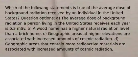 Which of the following statements is true of the average dose of background radiation received by an individual in the United States? Question options: a) The average dose of background radiation a person living in the United States receives each year is 6.2 mSv. b) A wood home has a higher natural radiation level than a brick home. c) Geographic areas at higher elevations are associated with increased amounts of cosmic radiation. d) Geographic areas that contain more radioactive materials are associated with increased amounts of cosmic radiation.