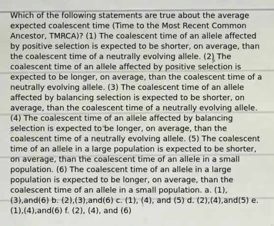 Which of the following statements are true about the average expected coalescent time (Time to the Most Recent Common Ancestor, TMRCA)? (1) The coalescent time of an allele affected by positive selection is expected to be shorter, on average, than the coalescent time of a neutrally evolving allele. (2) The coalescent time of an allele affected by positive selection is expected to be longer, on average, than the coalescent time of a neutrally evolving allele. (3) The coalescent time of an allele affected by balancing selection is expected to be shorter, on average, than the coalescent time of a neutrally evolving allele. (4) The coalescent time of an allele affected by balancing selection is expected to be longer, on average, than the coalescent time of a neutrally evolving allele. (5) The coalescent time of an allele in a large population is expected to be shorter, on average, than the coalescent time of an allele in a small population. (6) The coalescent time of an allele in a large population is expected to be longer, on average, than the coalescent time of an allele in a small population. a. (1),(3),and(6) b. (2),(3),and(6) c. (1), (4), and (5) d. (2),(4),and(5) e. (1),(4),and(6) f. (2), (4), and (6)