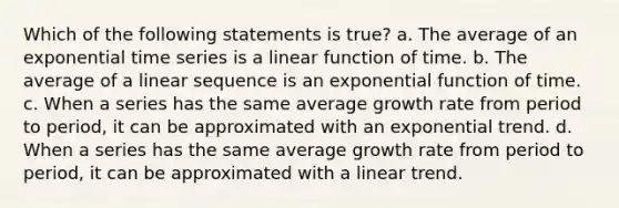 Which of the following statements is true? a. The average of an exponential time series is a linear function of time. b. The average of a linear sequence is an exponential function of time. c. When a series has the same average growth rate from period to period, it can be approximated with an exponential trend. d. When a series has the same average growth rate from period to period, it can be approximated with a linear trend.