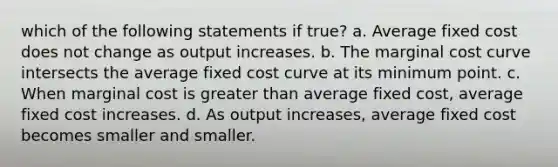 which of the following statements if true? a. Average fixed cost does not change as output increases. b. The marginal cost curve intersects the average fixed cost curve at its minimum point. c. When marginal cost is greater than average fixed cost, average fixed cost increases. d. As output increases, average fixed cost becomes smaller and smaller.