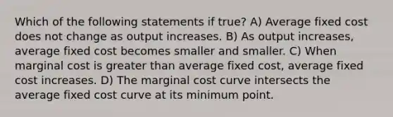 Which of the following statements if true? A) Average fixed cost does not change as output increases. B) As output increases, average fixed cost becomes smaller and smaller. C) When marginal cost is <a href='https://www.questionai.com/knowledge/ktgHnBD4o3-greater-than' class='anchor-knowledge'>greater than</a> average fixed cost, average fixed cost increases. D) The marginal cost curve intersects the average fixed cost curve at its minimum point.