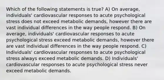 Which of the following statements is true? A) On average, individuals' cardiovascular responses to acute psychological stress does not exceed metabolic demands, however there are vast individual differences in the way people respond. B) On average, individuals' cardiovascular responses to acute psychological stress exceed metabolic demands, however there are vast individual differences in the way people respond. C) Individuals' cardiovascular responses to acute psychological stress always exceed metabolic demands. D) Individuals' cardiovascular responses to acute psychological stress never exceed metabolic demands.